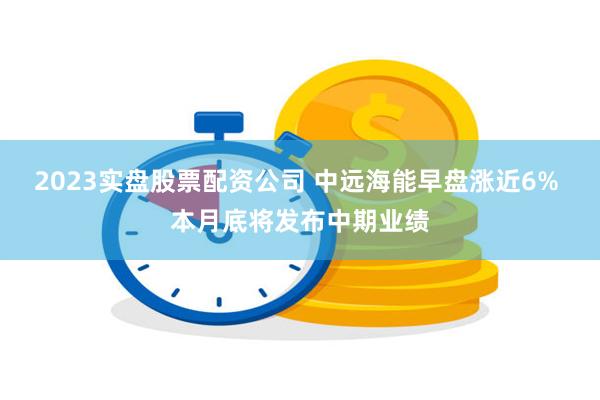 2023实盘股票配资公司 中远海能早盘涨近6% 本月底将发布中期业绩