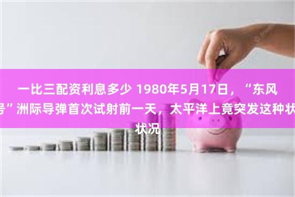 一比三配资利息多少 1980年5月17日，“东风5号”洲际导弹首次试射前一天，太平洋上竟突发这种状况