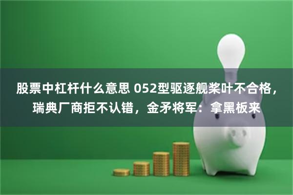 股票中杠杆什么意思 052型驱逐舰桨叶不合格，瑞典厂商拒不认错，金矛将军：拿黑板来