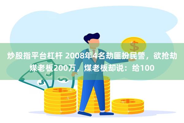 炒股指平台杠杆 2008年4名劫匪扮民警，欲抢劫煤老板200万，煤老板却说：给100