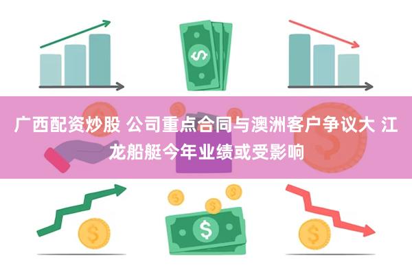 广西配资炒股 公司重点合同与澳洲客户争议大 江龙船艇今年业绩或受影响