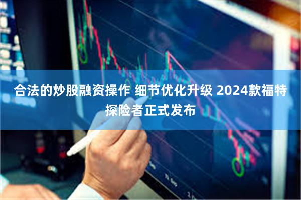 合法的炒股融资操作 细节优化升级 2024款福特探险者正式发布