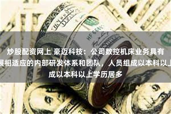 炒股配资网上 豪迈科技：公司数控机床业务具有与公司发展相适应的内部研发体系和团队，人员组成以本科以上学历居多