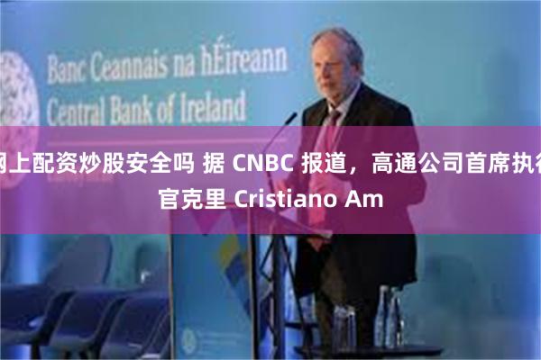 网上配资炒股安全吗 据 CNBC 报道，高通公司首席执行官克里 Cristiano Am