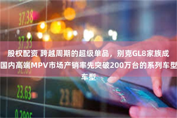 股权配资 跨越周期的超级单品，别克GL8家族成国内高端MPV市场产销率先突破200万台的系列车型