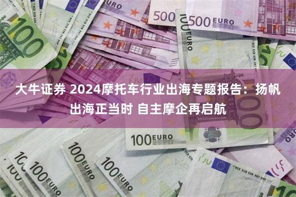 大牛证券 2024摩托车行业出海专题报告：扬帆出海正当时 自主摩企再启航