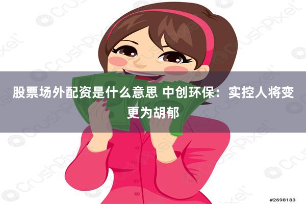 股票场外配资是什么意思 中创环保：实控人将变更为胡郁