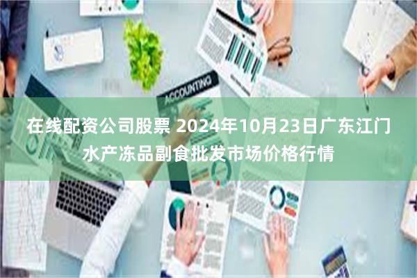 在线配资公司股票 2024年10月23日广东江门水产冻品副食批发市场价格行情