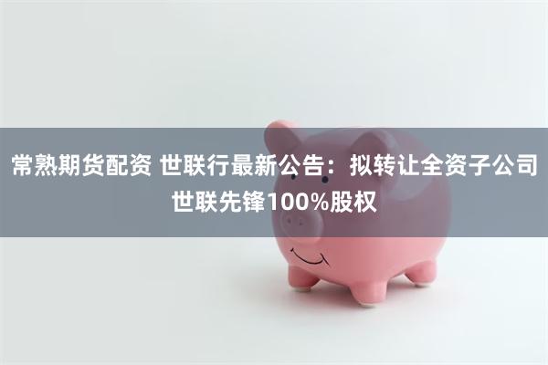 常熟期货配资 世联行最新公告：拟转让全资子公司世联先锋100%股权