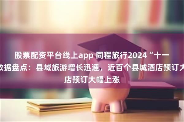 股票配资平台线上app 同程旅行2024“十一”假期数据盘点：县域旅游增长迅速，近百个县城酒店预订大幅上涨