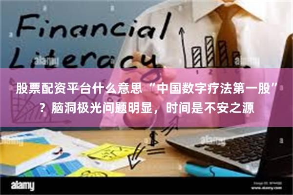 股票配资平台什么意思 “中国数字疗法第一股”？脑洞极光问题明显，时间是不安之源