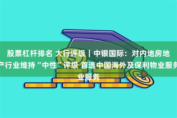 股票杠杆排名 大行评级｜中银国际：对内地房地产行业维持“中性”评级 首选中国海外及保利物业服务