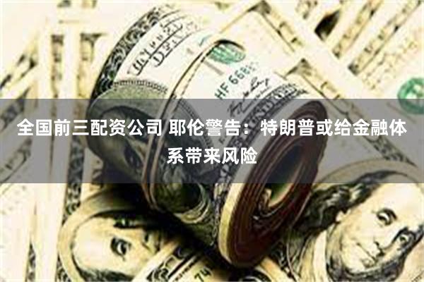 全国前三配资公司 耶伦警告：特朗普或给金融体系带来风险