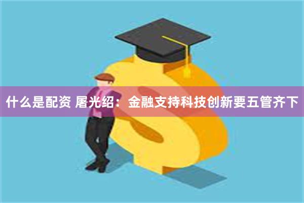 什么是配资 屠光绍：金融支持科技创新要五管齐下