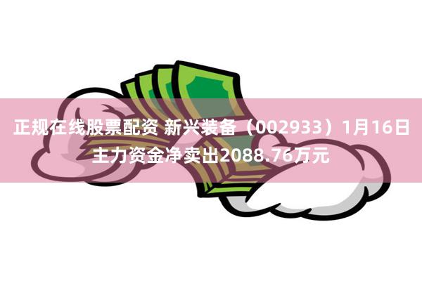 正规在线股票配资 新兴装备（002933）1月16日主力资金净卖出2088.76万元