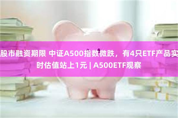 股市融资期限 中证A500指数微跌，有4只ETF产品实时估值站上1元 | A500ETF观察