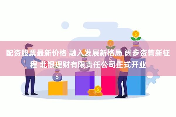 配资股票最新价格 融入发展新格局 阔步资管新征程 北银理财有限责任公司正式开业