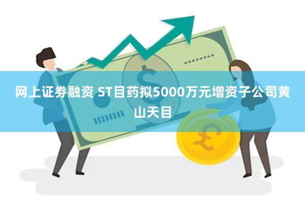 网上证劵融资 ST目药拟5000万元增资子公司黄山天目