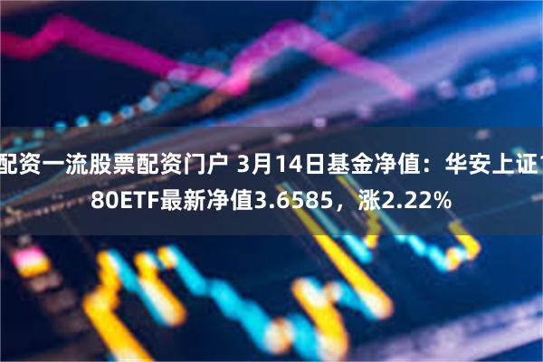 配资一流股票配资门户 3月14日基金净值：华安上证180ETF最新净值3.6585，涨2.22%