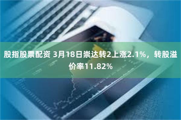 股指股票配资 3月18日崇达转2上涨2.1%，转股溢价率11.82%