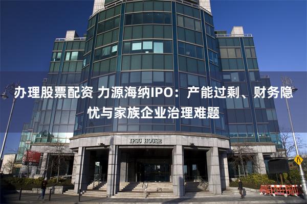 办理股票配资 力源海纳IPO：产能过剩、财务隐忧与家族企业治理难题